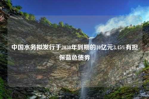 中国水务拟发行于2030年到期的10亿元3.45%有担保蓝色债券