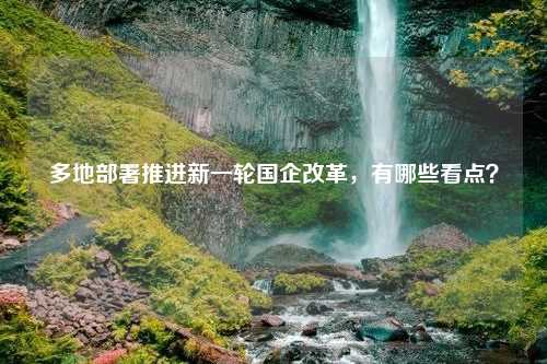 多地部署推进新一轮国企改革，有哪些看点？