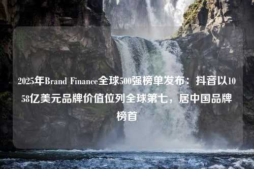 2025年Brand Finance全球500强榜单发布：抖音以1058亿美元品牌价值位列全球第七，居中国品牌榜首