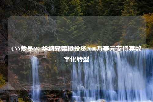 CNN裁员6% 华纳兄弟拟投资7000万美元支持其数字化转型