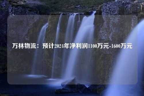 万林物流：预计2024年净利润1100万元-1600万元