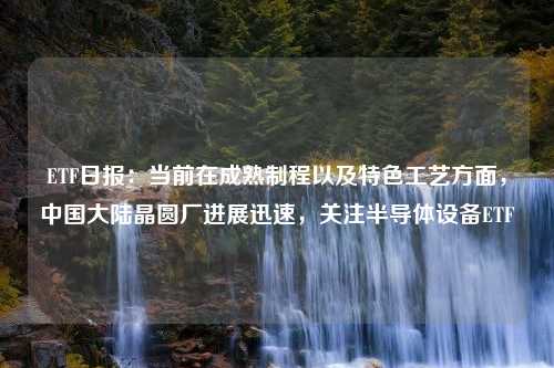 ETF日报：当前在成熟制程以及特色工艺方面，中国大陆晶圆厂进展迅速，关注半导体设备ETF