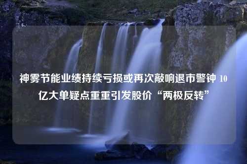 神雾节能业绩持续亏损或再次敲响退市警钟 10亿大单疑点重重引发股价“两极反转”