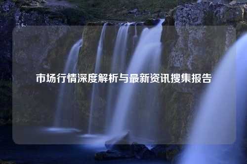 市场行情深度解析与最新资讯搜集报告