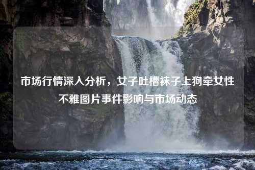 市场行情深入分析，女子吐槽袜子上狗牵女性不雅图片事件影响与市场动态