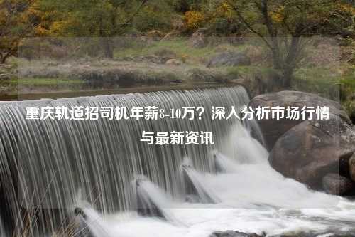 重庆轨道招司机年薪8-10万？深入分析市场行情与最新资讯