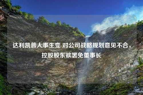 达利凯普人事生变 对公司战略规划意见不合，控股股东欲罢免董事长