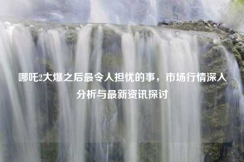 哪吒2大爆之后最令人担忧的事，市场行情深入分析与最新资讯探讨