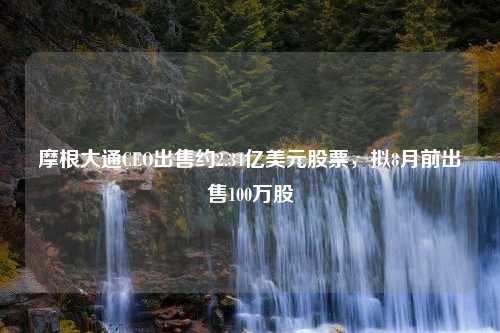 摩根大通CEO出售约2.34亿美元股票，拟8月前出售100万股