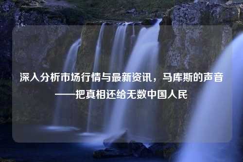 深入分析市场行情与最新资讯，马库斯的声音——把真相还给无数中国人民